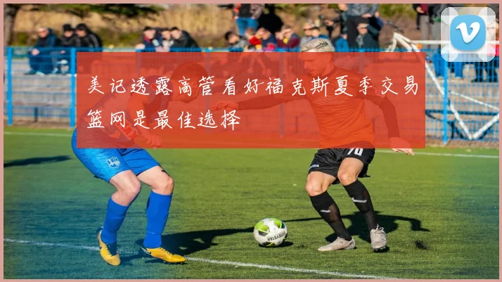 美记透露高管看好福克斯夏季交易篮网是最佳选择