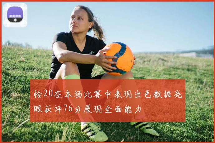 恰20在本场比赛中表现出色数据亮眼获评76分展现全面能力