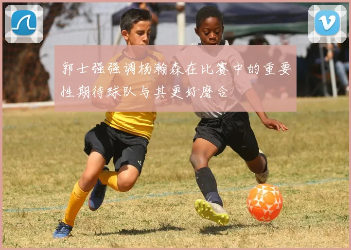 郭士强强调杨瀚森在比赛中的重要性期待球队与其更好磨合