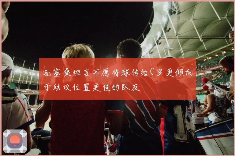 孔塞桑坦言不愿将球传给C罗更倾向于助攻位置更佳的队友