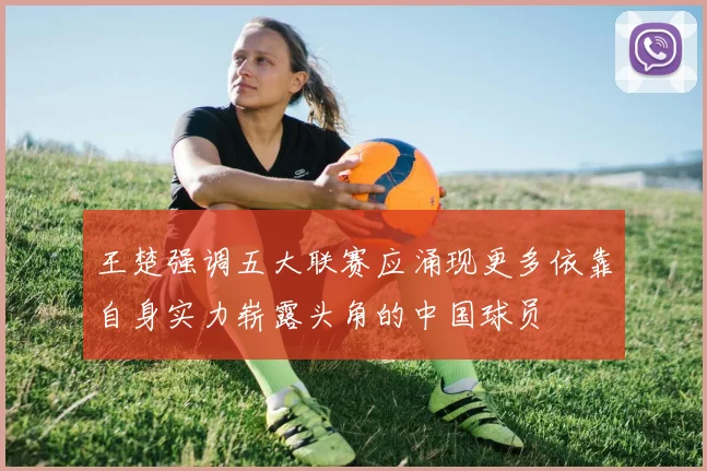 王楚强调五大联赛应涌现更多依靠自身实力崭露头角的中国球员