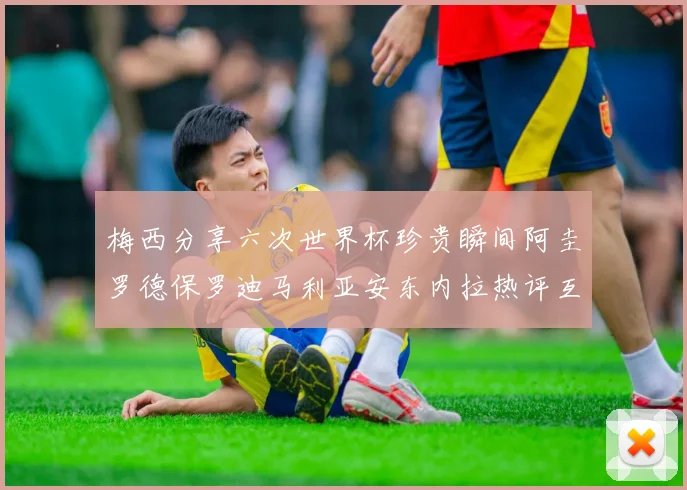 梅西分享六次世界杯珍贵瞬间阿圭罗德保罗迪马利亚安东内拉热评互动