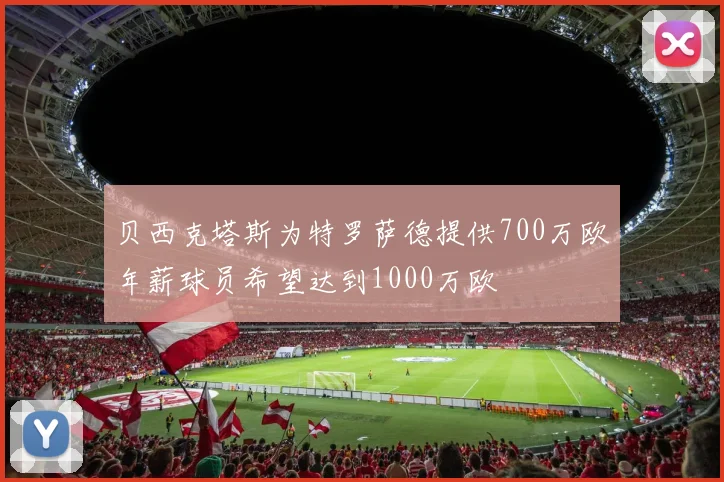 贝西克塔斯为特罗萨德提供700万欧年薪球员希望达到1000万欧