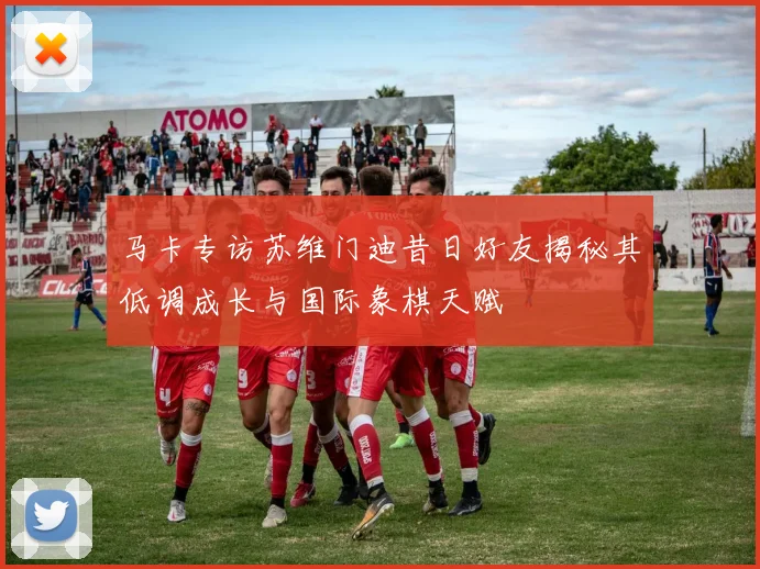 马卡专访苏维门迪昔日好友揭秘其低调成长与国际象棋天赋