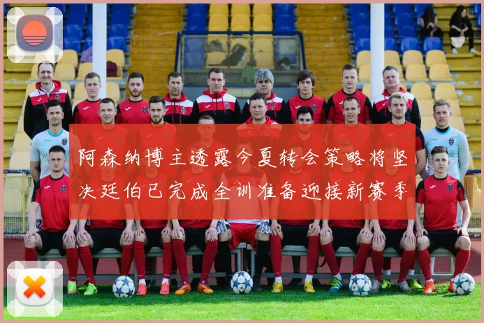 阿森纳博主透露今夏转会策略将坚决廷伯已完成全训准备迎接新赛季