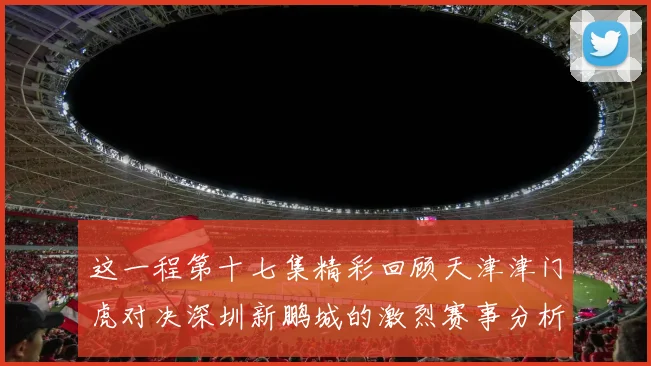 这一程第十七集精彩回顾天津津门虎对决深圳新鹏城的激烈赛事分析与亮点解读