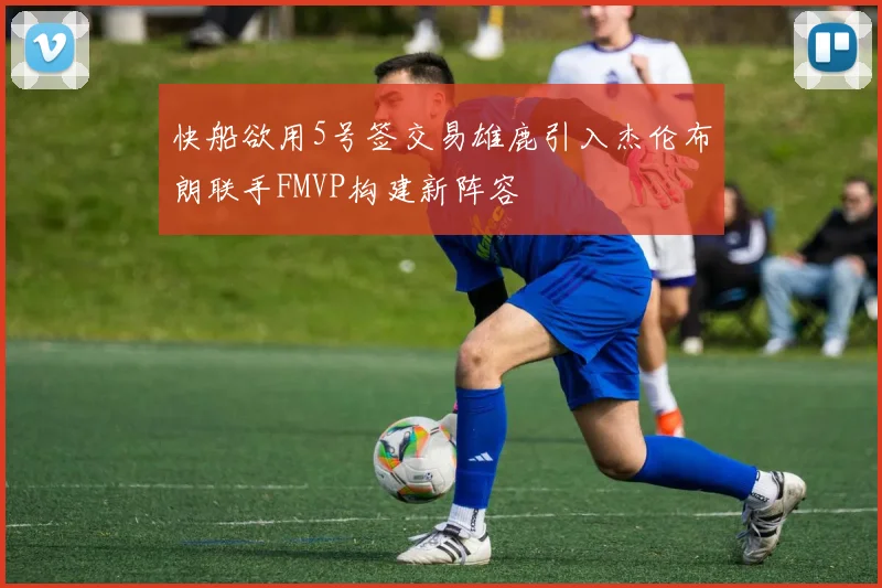 快船欲用5号签交易雄鹿引入杰伦布朗联手FMVP构建新阵容
