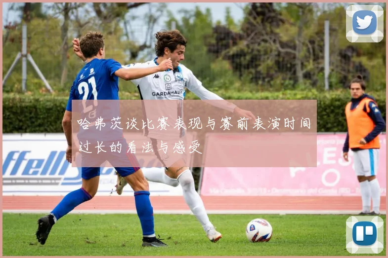 哈弗茨谈比赛表现与赛前表演时间过长的看法与感受
