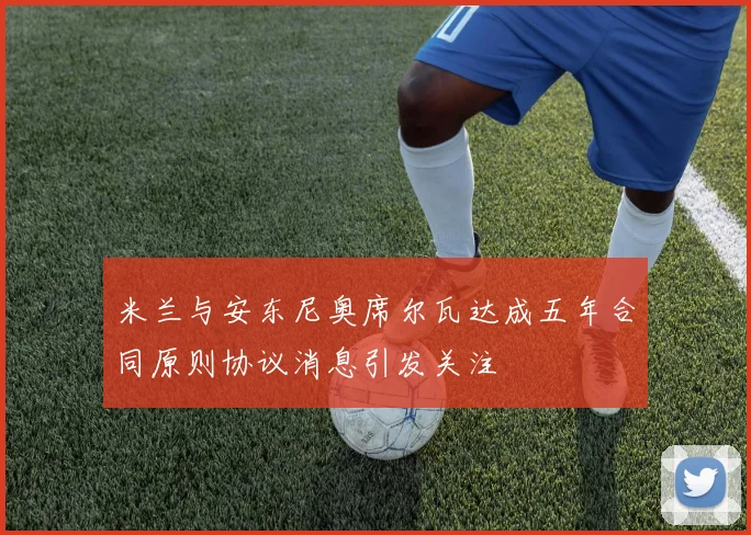 米兰与安东尼奥席尔瓦达成五年合同原则协议消息引发关注