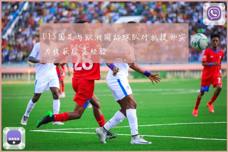 U15国足与欧洲同龄球队对抗提升实力收获珍贵经验