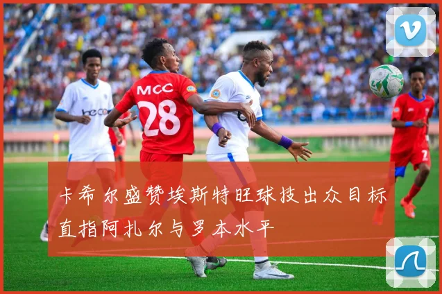 卡希尔盛赞埃斯特旺球技出众目标直指阿扎尔与罗本水平