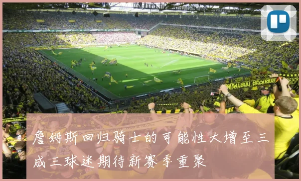 詹姆斯回归骑士的可能性大增至三成三球迷期待新赛季重聚