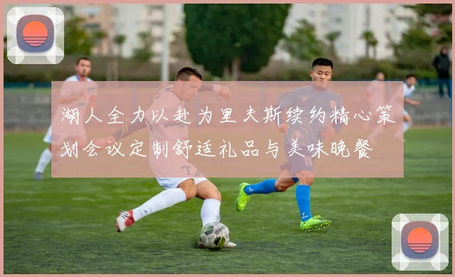 湖人全力以赴为里夫斯续约精心策划会议定制舒适礼品与美味晚餐